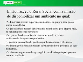 Então nasceu o Rural Social com a missão
de disponibilizar um ambiente no qual:
•As Empresas possam expor suas demandas, e a própria rede possa
ajudar a atendê-las.
•Os profissionais possam ser avaliados e auxiliados, pela própria rede,
na melhoria dos seus currículos.
•Em que os Produtores Rurais possam se atualizar, buscar
profissionais, integrar suas produções
•O governo possa difundir políticas públicas com mais eficiência.
•As instituições de ensino possam trabalhar melhor o potencial de seus
estudantes.
•Os diversos segmentos de agronegócio espalhados pelo país possam
trocar experiência.
 