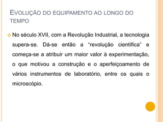 EVOLUÇÃO DO EQUIPAMENTO AO LONGO DO
TEMPO
 No século XVII, com a Revolução Industrial, a tecnologia
supera-se. Dá-se então a “revolução científica” e
começa-se a atribuir um maior valor à experimentação,
o que motivou a construção e o aperfeiçoamento de
vários instrumentos de laboratório, entre os quais o
microscópio.
 