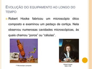 EVOLUÇÃO DO EQUIPAMENTO AO LONGO DO
TEMPO
 Robert Hooke fabricou um microscópio ótico
composto e examinou um pedaço de cortiça. Nela
observou numerosas cavidades microscópicas, às
quais chamou “poros” ou “células”.
Robert Hooke
1655-17051º Microscópio composto
 