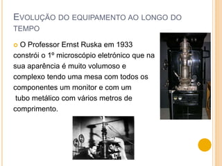 EVOLUÇÃO DO EQUIPAMENTO AO LONGO DO
TEMPO
 O Professor Ernst Ruska em 1933
constrói o 1º microscópio eletrónico que na
sua aparência é muito volumoso e
complexo tendo uma mesa com todos os
componentes um monitor e com um
tubo metálico com vários metros de
comprimento.
 