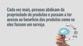Cada vez mais, pessoas abdicam da
propriedade de produtos e passam a ter
acesso ao benefício dos produtos como se
eles fossem um serviço.
 