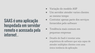 SAAS é uma aplicação
hospedada em servidor
remoto e acessada pela
internet .
● Variação do modelo ASP
● Um servidor atender varios clientes
ao mesmo tempo
● Contratar apenas parte dos serviços
fornecidos pelo software
● Tendência mais comum em
pequenas empresas
● Desafio do SaaS é montar uma
arquitetura de software que seja capaz de
atender múltiplos clientes com uma
única instância da aplicação.
 