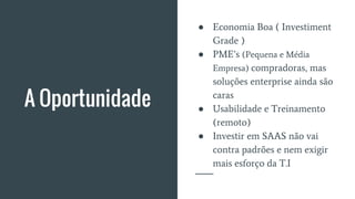 A Oportunidade
● Economia Boa ( Investiment
Grade )
● PME’s (Pequena e Média
Empresa) compradoras, mas
soluções enterprise ainda são
caras
● Usabilidade e Treinamento
(remoto)
● Investir em SAAS não vai
contra padrões e nem exigir
mais esforço da T.I
 
