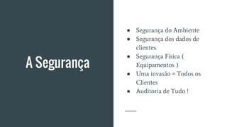A Segurança
● Segurança do Ambiente
● Segurança dos dados de
clientes
● Segurança Física (
Equipamentos )
● Uma invasão = Todos os
Clientes
● Auditoria de Tudo !
 