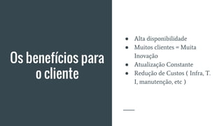 Os benefícios para
o cliente
● Alta disponibilidade
● Muitos clientes = Muita
Inovação
● Atualização Constante
● Redução de Custos ( Infra, T.
I, manutenção, etc )
 