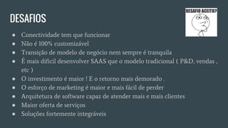 DESAFIOS
● Conectividade tem que funcionar
● Não é 100% customizável
● Transição de modelo de negócio nem sempre é tranquila
● É mais dificil desenvolver SAAS que o modelo tradicional ( P&D, vendas ,
etc )
● O investimento é maior ! E o retorno mais demorado .
● O esforço de marketing é maior e mais fácil de perder
● Arquitetura de software capaz de atender mais e mais clientes
● Maior oferta de serviços
● Soluções fortemente integráveis
 