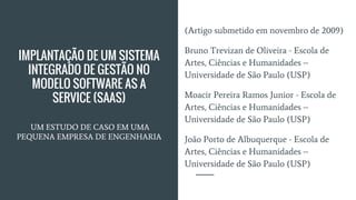 IMPLANTAÇÃO DE UM SISTEMA
INTEGRADO DE GESTÃO NO
MODELO SOFTWARE AS A
SERVICE (SAAS)
UM ESTUDO DE CASO EM UMA
PEQUENA EMPRESA DE ENGENHARIA
(Artigo submetido em novembro de 2009)
Bruno Trevizan de Oliveira - Escola de
Artes, Ciências e Humanidades –
Universidade de São Paulo (USP)
Moacir Pereira Ramos Junior - Escola de
Artes, Ciências e Humanidades –
Universidade de São Paulo (USP)
João Porto de Albuquerque - Escola de
Artes, Ciências e Humanidades –
Universidade de São Paulo (USP)
 