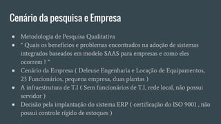 Cenário da pesquisa e Empresa
● Metodologia de Pesquisa Qualitativa
● “ Quais os benefícios e problemas encontrados na adoção de sistemas
integrados baseados em modelo SAAS para empresas e como eles
ocorrem ? ”
● Cenário da Empresa ( Deleuse Engenharia e Locação de Equipamentos,
23 Funcionários, pequena empresa, duas plantas )
● A infraestrutura de T.I ( Sem funcionários de T.I, rede local, não possui
servidor )
● Decisão pela implantação do sistema ERP ( certificação do ISO 9001 , não
possui controle rígido de estoques )
 