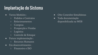 Implantação do Sistema
● Varios Modulos :
○ Pedidos e Contratos
○ Relacionamentos
○ Compras
○ Prospecção e Vendas
○ Logística
○ Controle de Estoque
● Futura implementação :
○ Recursos Humanos
● Em desenvolvimento :
○ Financeiro e ISO
● Oito Conexões Simultâneas
● Toda documentação
disponibilizada na WEB
 