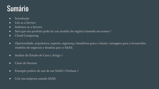 Sumário
● Introdução
● Life as a Service
● Software as a Service
● Será que seu produto pode ter um modelo de negócio baseado em acesso ?
● Cloud Computing
● Oportunidade, arquitetura, suporte, segurança, benefícios para o cliente, vantagens para o fornecedor,
modelos de negócios e desafios para o SAAS.
● Análise do Estudo de Caso ( Artigo )
● Cases de Sucesso
● Exemplo prático de uso de um SAAS ( Firebase )
● Crie sua empresa usando SAAS
 