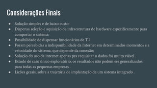 Considerações Finais
● Solução simples e de baixo custo;
● Dispensa seleção e aquisição de infraestrutura de hardware especificamente para
comportar o sistema;
● Possibilidade de dispensar funcionários de T.I
● Foram percebidas a indisponibilidade da Internet em determinados momentos e a
velocidade do sistema, que depende da conexão;
● Solução do uso da internet apenas pra requisitar o dados foi muito viável .
● Estudo de caso único exploratório, os resultados não podem ser generalizados
para todas as pequenas empresas .
● Lições gerais, sobre a trajetória de implantação de um sistema integrado .
 