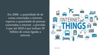 Em 2008 , a quantidade de de
coisas conectadas a internet,
superou a quantidade de pessoas
conectadas a internet , a previsão
é que até 2020 é que tenham 50
bilhões de coisas ligadas a
internet.
 