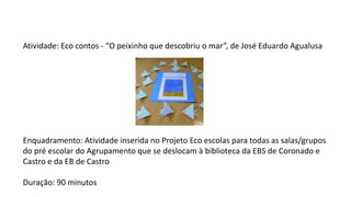 Atividade: Eco contos - “O peixinho que descobriu o mar”, de José Eduardo Agualusa
Enquadramento: Atividade inserida no Projeto Eco escolas para todas as salas/grupos
do pré escolar do Agrupamento que se deslocam à biblioteca da EBS de Coronado e
Castro e da EB de Castro
Duração: 90 minutos
 