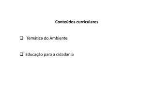 Conteúdos curriculares
 Temática do Ambiente
 Educação para a cidadania
 