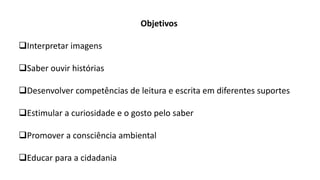 Objetivos
Interpretar imagens
Saber ouvir histórias
Desenvolver competências de leitura e escrita em diferentes suportes
Estimular a curiosidade e o gosto pelo saber
Promover a consciência ambiental
Educar para a cidadania
 