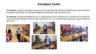 Estratégias/ tarefas
1º momento: o grupo é convidado a manusear o livro selecionado pela professora bibliotecária e pela educadora “
Estranhões e Bizarrocos” de José Eduardo Agualusa, partilhando o que vão observando.
2º momento: a professora bibliotecária com a colaboração de alunos-monitores faz a narração de uma história do
livro manuseado, intitulada “O Peixinho que descobriu o mar”, em simultâneo são projetadas imagens ilustrativas
da história.
 