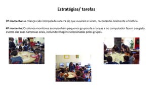 Estratégias/ tarefas
3º momento: as crianças são interpeladas acerca do que ouviram e viram, recontando oralmente a história.
4º momento: Os alunos-monitores acompanham pequenos grupos de crianças e no computador fazem o registo
escrito das suas narrativas orais, incluindo imagens selecionadas pelos grupos.
 