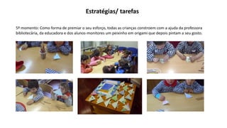 Estratégias/ tarefas
5º momento: Como forma de premiar o seu esforço, todas as crianças constroem com a ajuda da professora
bibliotecária, da educadora e dos alunos-monitores um peixinho em origami que depois pintam a seu gosto.
 