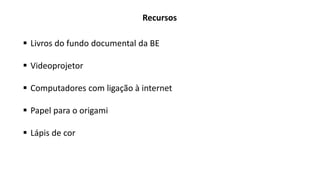Recursos
 Livros do fundo documental da BE
 Videoprojetor
 Computadores com ligação à internet
 Papel para o origami
 Lápis de cor
 