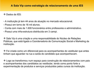 A Sala Vip como estratégia de relacionamento de uma IES Dados da IES: A instituição já tem 44 anos de atuação no mercado educacional. Possui em torno de 16 mil alunos. Conta com mais de 1.600 funcionários entre professores e administrativo. Possui uma infra-estrutura distribuída em 3 campi.  Sala Vip é uma criação e uma responsabilidade do Núcleo de Relações Públicas, que está ligado a Coordenadoria de Comunicação Social e Marketing da instituição. Foi criada como um diferencial para os acompanhantes do vestibular que antes tinham que aguardar na rua a saída do candidato que acompanhavam. Logo se transformou num espaço para construção de relacionamentos com pais e acompanhantes dos candidatos ao vestibular, tendo como ponto forte a experimentação de produtos e serviços produzidos pelos cursos da instituição. 