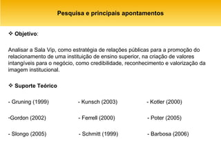 Pesquisa e principais apontamentos Objetivo :  Analisar a Sala Vip, como estratégia de relações públicas para a promoção do relacionamento de uma instituição de ensino superior, na criação de valores intangíveis para o negócio, como credibilidade, reconhecimento e valorização da imagem institucional. Suporte Teórico - Gruning (1999)  - Kunsch (2003)  - Kotler (2000) Gordon (2002)  - Ferrell (2000)  - Poter (2005) - Slongo (2005)  - Schmitt (1999)  - Barbosa (2006) 