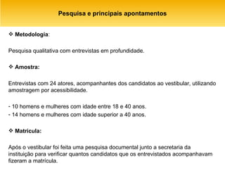 Pesquisa e principais apontamentos Metodologia :  Pesquisa qualitativa com entrevistas em profundidade. Amostra: Entrevistas com 24 atores, acompanhantes dos candidatos ao vestibular, utilizando amostragem por acessibilidade.  10 homens e mulheres com idade entre 18 e 40 anos. 14 homens e mulheres com idade superior a 40 anos. Matrícula: Após o vestibular foi feita uma pesquisa documental junto a secretaria da instituição para verificar quantos candidatos que os entrevistados acompanhavam fizeram a matrícula.  