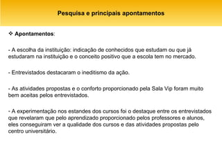 Pesquisa e principais apontamentos Apontamentos :  - A escolha da instituição: indicação de conhecidos que estudam ou que já estudaram na instituição e o conceito positivo que a escola tem no mercado. - Entrevistados destacaram o ineditismo da ação. - As atividades propostas e o conforto proporcionado pela Sala Vip foram muito bem aceitas pelos entrevistados. A experimentação nos estandes dos cursos foi o destaque entre os entrevistados que revelaram que pelo aprendizado proporcionado pelos professores e alunos, eles conseguiram ver a qualidade dos cursos e das atividades propostas pelo centro universitário. 
