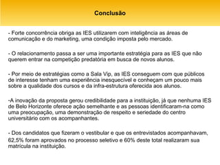 Conclusão - Forte concorrência obriga as IES utilizarem com inteligência as áreas de comunicação e do marketing, uma condição imposta pelo mercado. - O relacionamento passa a ser uma importante estratégia para as IES que não querem entrar na competição predatória em busca de novos alunos. - Por meio de estratégias como a Sala Vip, as IES conseguem com que públicos de interesse tenham uma experiência inesquecível e conheçam um pouco mais sobre a qualidade dos cursos e da infra-estrutura oferecida aos alunos. A inovação da proposta gerou credibilidade para a instituição, já que nenhuma IES de Belo Horizonte oferece ação semelhante e as pessoas identificaram-na como uma preocupação, uma demonstração de respeito e seriedade do centro universitário com os acompanhantes. - Dos candidatos que fizeram o vestibular e que os entrevistados acompanhavam,  62,5% foram aprovados no processo seletivo e 60% deste total realizaram sua matrícula na instituição. 