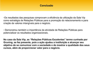 Conclusão Os resultados das pesquisas comprovam a eficiência da utilização da Sala Vip como estratégia de Relações Públicas para a promoção do relacionamento e para criação de valores intangíveis para o negócio. Demonstrou também a importância da atividade de Relações Públicas para potencializar os resultados organizacionais.  No caso da Sala Vip, as “Relações Públicas Excelentes” termo cunhado por Gruning, se fez presente, pois a ação ajudou a instituição a alcançar seu objetivo de se comunicar com a sociedade e de mostrar a qualidade dos seus cursos, além de proporcionar valor para o negócio. 