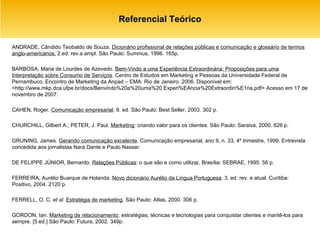 Referencial Teórico ANDRADE, Cândido Teobaldo de Souza.  Dicionário profissional de relações públicas e comunicação e glossário de termos anglo-americanos.  2.ed. rev.a ampl. São Paulo: Summus, 1996. 165p. BARBOSA, Maria de Lourdes de Azevedo.  Bem-Vindo a uma Experiência Extraordinária: Proposições para uma Interpretação sobre Consumo de Serviços . Centro de Estudos em Marketing e Pessoas da Universidade Federal de Pernambuco. Encontro de Marketing da Anpad – EMA. Rio de Janeiro. 2006. Disponível em: <http://www.mkp.dca.ufpe.br/docs/Benvindo%20a%20uma%20 Experi%EAncia%20Extraordin%E1ria.pdf> Acesso em 17 de novembro de 2007. CAHEN, Roger.  Comunicação empresarial . 9. ed. São Paulo: Best Seller, 2003. 302 p. CHURCHILL, Gilbert A.; PETER, J. Paul.  Marketing : criando valor para os clientes. São Paulo: Saraiva, 2000. 626 p. GRUNING, James.  Gerando comunicação excelente . Comunicação empresarial, ano 9, n. 33, 4º trimestre, 1999. Entrevista concedida aos jornalistas Nara Dante e Paulo Nassar. DE FELIPPE JÚNIOR, Bernardo.  Relações Públicas : o que são e como utiliza r . Brasília: SEBRAE, 1995. 56 p. FERREIRA, Aurélio Buarque de Holanda.  Novo dicionário Aurélio da Língua Portuguesa . 3. ed. rev. e atual. Curitiba: Positivo, 2004. 2120 p. FERRELL, O. C.  et al .  Estratégia de marketing . São Paulo: Atlas, 2000. 306 p.  GORDON, Ian.  Marketing de relacionamento : estratégias, técnicas e tecnologias para conquistar clientes e mantê-los para sempre. [5.ed.] São Paulo: Futura, 2002. 349p.  