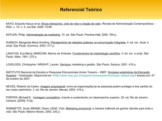 Referencial Teórico KAYO, Eduardo Kazuo et al.  Ativos intangíveis, ciclo de vida e criação de valor . Revista de Administração Contemporânea – RAC, v. 10, n. 3, Jul./Set. 2006: 73-90 KOTLER, Philip.  Administração de marketing . 10. ed. São Paulo: Prentice-Hall, 2000. 764 p. KUNSCH, Margarida Maria Krohling.  Planejamento de relações públicas na comunicação integrada.  4. ed. rev. atual. e ampl. Sao Paulo: Summus, 2003. 417 p. LAKATOS, Eva Maria; MARCONI, Marina de Andrade.  Fundamentos de metodologia científica . 3. ed. rev. e ampl. São Paulo: Atlas, 1991. 270 p. LOVELOCK, Christopher; WRIGHT, Lauren.  Serviços:  marketing e gestão. São Paulo: Saraiva, 2001. 416 p. INSTITUTO Nacional de Estudos e Pesquisas Educacionais Anísio Teixeira – INEP.  Sinopses estatísticas da Educação Superior  – Graduação. Disponível em: < http://www.inep.gov.br/superior/censosuperior/sinopse /default.asp > Acesso em: 07 de outubro de 2007. NEVES, Roberto de Castro.  Imagem empresarial : como as organizações [e as pessoas] podem proteger e tirar partido do seu maior patrimônio. 3. ed. Rio de Janeiro: Mauad, 2003. 419 p.  PORTER, Michael E..  Vantagem competitiva : criando e sustentando um desempenho superior. 29. ed. Rio de Janeiro: Campus, [2005]. 512p. ROBINETTE, Scott; BRAND, Claire; LENZ, Vicki.  Marketing emocional : a maneira hallmark de ganhar clientes para toda a vida. São Paulo: Makron Books, 2002. 242 p. 