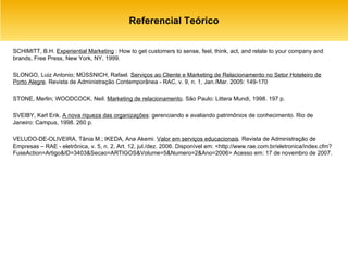 Referencial Teórico SCHIMITT, B.H.  Experiential Marketing  : How to get customers to sense, feel, think, act, and relate to your company and brands, Free Press, New York, NY, 1999. SLONGO, Luiz Antonio; MÜSSNICH, Rafael.  Serviços ao Cliente e Marketing de Relacionamento no Setor Hoteleiro de Porto Alegre . Revista de Administração Contemporânea - RAC, v. 9, n. 1, Jan./Mar. 2005: 149-170 STONE, Merlin; WOODCOCK, Neil.  Marketing de relacionamento . São Paulo: Littera Mundi, 1998. 197 p. SVEIBY, Karl Erik.  A nova riqueza das organizações : gerenciando e avaliando patrimônios de conhecimento. Rio de Janeiro: Campus, 1998. 260 p. VELUDO-DE-OLIVEIRA, Tânia M.; IKEDA, Ana Akemi.  Valor em serviços educacionais . Revista de Administração de Empresas – RAE - eletrônica, v. 5, n. 2, Art. 12, jul./dez. 2006. Disponível em: <http://www.rae.com.br/eletronica/index.cfm?FuseAction=Artigo&ID=3403&Secao=ARTIGOS&Volume=5&Numero=2&Ano=2006> Acesso em: 17 de novembro de 2007. 