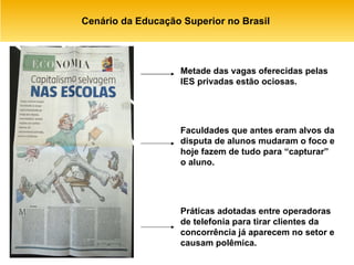 Cenário da Educação Superior no Brasil  Faculdades que antes eram alvos da disputa de alunos mudaram o foco e hoje fazem de tudo para “capturar” o aluno. Metade das vagas oferecidas pelas IES privadas estão ociosas. Práticas adotadas entre operadoras de telefonia para tirar clientes da concorrência já aparecem no setor e causam polêmica. 