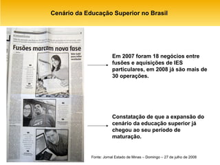 Cenário da Educação Superior no Brasil  Fonte: Jornal Estado de Minas – Domingo – 27 de julho de 2008 Em 2007 foram 18 negócios entre fusões e aquisições de IES particulares, em 2008 já são mais de 30 operações. Constatação de que a expansão do cenário da educação superior já chegou ao seu período de maturação. 
