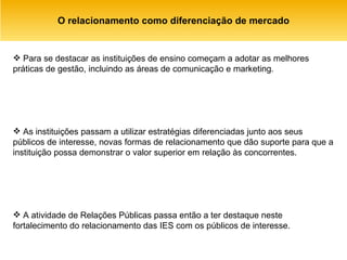 O relacionamento como diferenciação de mercado Para se destacar as instituições de ensino começam a adotar as melhores práticas de gestão, incluindo as áreas de comunicação e marketing.  As instituições passam a utilizar estratégias diferenciadas junto aos seus públicos de interesse, novas formas de relacionamento que dão suporte para que a instituição possa demonstrar o valor superior em relação às concorrentes.  A atividade de Relações Públicas passa então a ter destaque neste fortalecimento do relacionamento das IES com os públicos de interesse.  