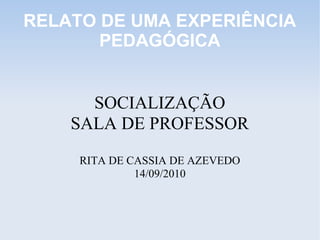 RELATO DE UMA EXPERIÊNCIA
PEDAGÓGICA
SOCIALIZAÇÃO
SALA DE PROFESSOR
RITA DE CASSIA DE AZEVEDO
14/09/2010
 