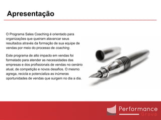 Apresentação

O Programa Sales Coaching é orientado para
organizações que queiram alavancar seus
resultados através da formação de sua equipe de
vendas por meio do processo de coaching.

Este programa de alto impacto em vendas foi
formatado para atender as necessidades das
empresas e dos profissionais de vendas no cenário
atual, de competição e novos desafios. O mesmo
agrega, recicla e potencializa as inúmeras
oportunidades de vendas que surgem no dia a dia.
 