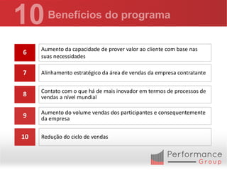 Aumento da capacidade de prover valor ao cliente com base nas
6
     suas necessidades

7    Alinhamento estratégico da área de vendas da empresa contratante


     Contato com o que há de mais inovador em termos de processos de
8    vendas a nível mundial

     Aumento do volume vendas dos participantes e consequentemente
9    da empresa


10   Redução do ciclo de vendas
 