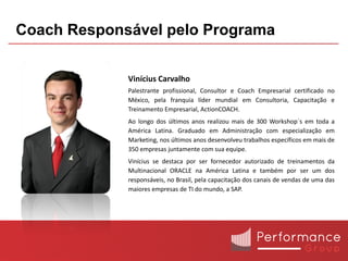 Coach Responsável pelo Programa


             Vinícius Carvalho
             Palestrante profissional, Consultor e Coach Empresarial certificado no
             México, pela franquia líder mundial em Consultoria, Capacitação e
             Treinamento Empresarial, ActionCOACH.
             Ao longo dos últimos anos realizou mais de 300 Workshop´s em toda a
             América Latina. Graduado em Administração com especialização em
             Marketing, nos últimos anos desenvolveu trabalhos específicos em mais de
             350 empresas juntamente com sua equipe.
             Vinícius se destaca por ser fornecedor autorizado de treinamentos da
             Multinacional ORACLE na América Latina e também por ser um dos
             responsáveis, no Brasil, pela capacitação dos canais de vendas de uma das
             maiores empresas de TI do mundo, a SAP.
 