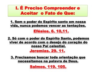 I. É Preciso Compreender e Aceitar  o Fato de Que:1. Sem o poder do Espirito santo em nossa vida, nunca podemos vencer as tentações.Efésios. 6. 10,11. 2. Só com o poder do Espírito Santo, podemos viver de acordo com o desejo do coração do nosso Pai celestial. Jeremias. 29. 11.3. Precisamos buscar toda orientação que necessitamos na palavra de Deus. Salmos. 119. 105.