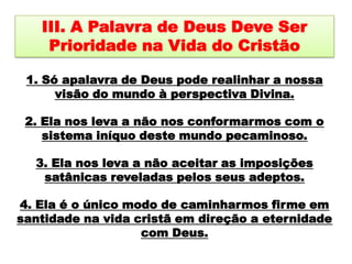 III. A Palavra de Deus Deve Ser Prioridade na Vida do Cristão 1. Só apalavra de Deus pode realinhar a nossa visão do mundo à perspectiva Divina. 2. Ela nos leva a não nos conformarmos com o sistema iníquo deste mundo pecaminoso. 3. Ela nos leva a não aceitar as imposições satânicas reveladas pelos seus adeptos. 4. Ela é o único modo de caminharmos firme em santidade na vida cristã em direção a eternidade com Deus. 