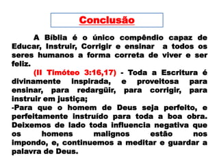 Conclusão	A Bíblia é o único compêndio capaz de Educar, Instruir, Corrigir e ensinar  a todos os seres humanos a forma correta de viver e ser feliz. (II Timóteo 3:16,17) - Toda a Escritura é divinamente inspirada, e proveitosa para ensinar, para redargüir, para corrigir, para instruir em justiça; Para que o homem de Deus seja perfeito, e perfeitamente instruído para toda a boa obra. Deixemos de lado toda influencia negativa que  os homens malignos estão nos impondo, e, continuemos a meditar e guardar a palavra de Deus. 