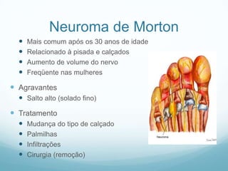 Neuroma de MortonMais comum após os 30 anos de idadeRelacionado à pisada e calçadosAumento de volume do nervoFreqüente nas mulheresAgravantesSalto alto (solado fino)TratamentoMudança do tipo de calçadoPalmilhasInfiltraçõesCirurgia (remoção)