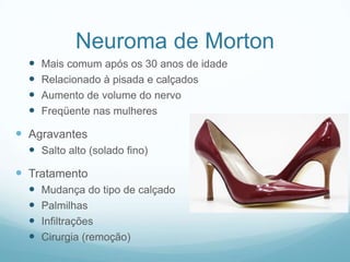 Neuroma de MortonMais comum após os 30 anos de idadeRelacionado à pisada e calçadosAumento de volume do nervoFreqüente nas mulheresAgravantesSalto alto (solado fino)TratamentoMudança do tipo de calçadoPalmilhasInfiltraçõesCirurgia (remoção)