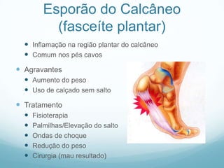Esporão do Calcâneo (fasceíte plantar)Inflamação na região plantar do calcâneoComum nos pés cavosAgravantesAumento do pesoUso de calçado sem saltoTratamentoFisioterapiaPalmilhas/Elevação do saltoOndas de choqueRedução do pesoCirurgia (mau resultado)