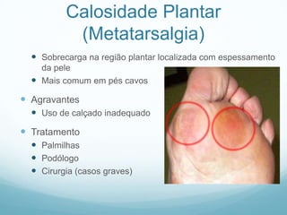Calosidade Plantar(Metatarsalgia)Sobrecarga na região plantar localizada com espessamento da peleMais comum em pés cavosAgravantesUso de calçado inadequadoTratamentoPalmilhasPodólogoCirurgia (casos graves)