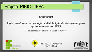 Projeto PIBICT IFPA
Screencast
Uma plataforma de produção e distribuição de videoaulas para
apoio ao ensino no IFPA
Palestrante: José Stélio R. Malcher Junior
Pré FISL 15 – Amazônia
10/11 - 2014
 