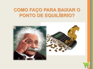 COMO FAÇO PARA BAIXAR O
PONTO DE EQUILÍBRIO?
 