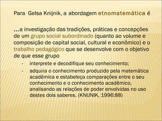 Para  Gelsa Knijnik, a   abordagem   etnomatemática   é ... a investigação das tradições, práticas e concepções de um  grupo social subordinado  (quanto ao volume e composição de capital social, cultural e econômico) e o  trabalho pedagógico  que se desenvolve com o objetivo de que esse grupo  interprete e decodifique seu conhecimento; adquira o conhecimento produzido pela matemática acadêmica e estabeleça comparações entre o seu conhecimento e o conhecimento acadêmico, analisando as relações de poder envolvidas no uso destes dois saberes. (KNIJNIK, 1996:88) 