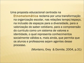 Uma proposta educacional centrada na  Etnomatemática   reclama por uma transformação na organização escolar, nas relações tempo/espaço, na inclusão de espaços para a diversidade, para a valorização do saber cotidiano, para a compreensão do currículo como um sistema de valores e identidade, o qual representa conhecimentos socialmente válidos e, mais ainda, que permita que os alunos e professores sejam agentes desse processo. (Monteiro, Orey  & Domite, 2004, p.31) 